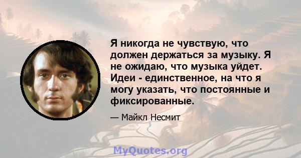 Я никогда не чувствую, что должен держаться за музыку. Я не ожидаю, что музыка уйдет. Идеи - единственное, на что я могу указать, что постоянные и фиксированные.