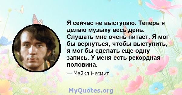 Я сейчас не выступаю. Теперь я делаю музыку весь день. Слушать мне очень питает. Я мог бы вернуться, чтобы выступить, я мог бы сделать еще одну запись. У меня есть рекордная половина.