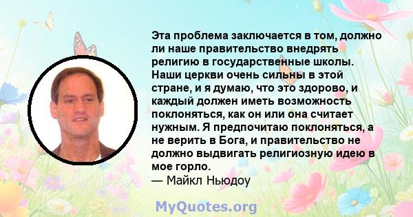 Эта проблема заключается в том, должно ли наше правительство внедрять религию в государственные школы. Наши церкви очень сильны в этой стране, и я думаю, что это здорово, и каждый должен иметь возможность поклоняться,