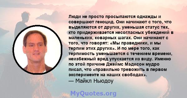 Люди не просто просыпаются однажды и совершают геноцид. Они начинают с того, что выделяются от других, уменьшая статус тех, кто придерживается несогласных убеждений в маленьких, коварных шагах. Они начинают с того, что