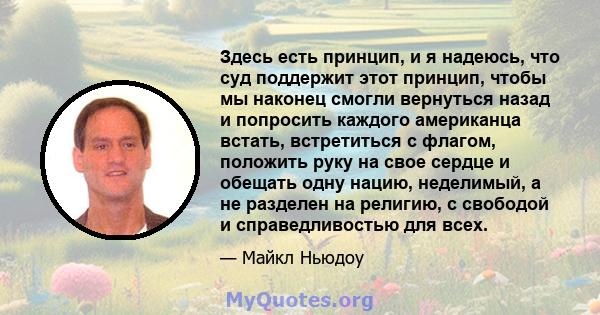 Здесь есть принцип, и я надеюсь, что суд поддержит этот принцип, чтобы мы наконец смогли вернуться назад и попросить каждого американца встать, встретиться с флагом, положить руку на свое сердце и обещать одну нацию,