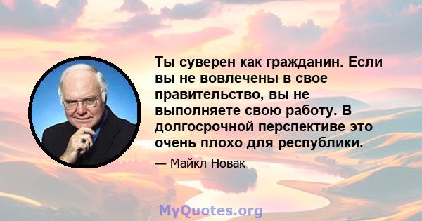 Ты суверен как гражданин. Если вы не вовлечены в свое правительство, вы не выполняете свою работу. В долгосрочной перспективе это очень плохо для республики.