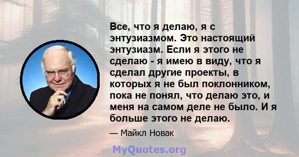 Все, что я делаю, я с энтузиазмом. Это настоящий энтузиазм. Если я этого не сделаю - я имею в виду, что я сделал другие проекты, в которых я не был поклонником, пока не понял, что делаю это, и меня на самом деле не