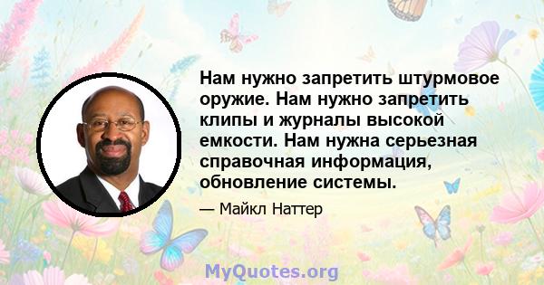 Нам нужно запретить штурмовое оружие. Нам нужно запретить клипы и журналы высокой емкости. Нам нужна серьезная справочная информация, обновление системы.