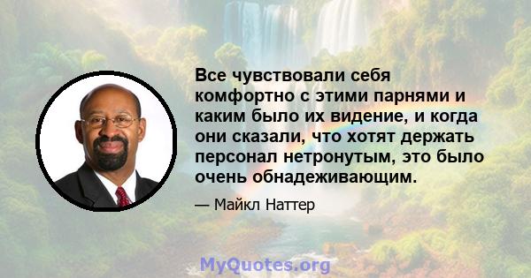 Все чувствовали себя комфортно с этими парнями и каким было их видение, и когда они сказали, что хотят держать персонал нетронутым, это было очень обнадеживающим.