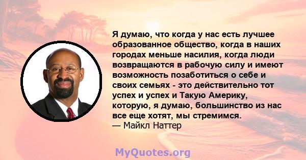 Я думаю, что когда у нас есть лучшее образованное общество, когда в наших городах меньше насилия, когда люди возвращаются в рабочую силу и имеют возможность позаботиться о себе и своих семьях - это действительно тот