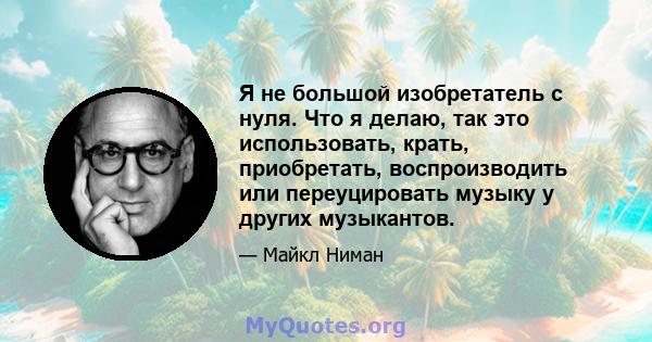 Я не большой изобретатель с нуля. Что я делаю, так это использовать, крать, приобретать, воспроизводить или переуцировать музыку у других музыкантов.