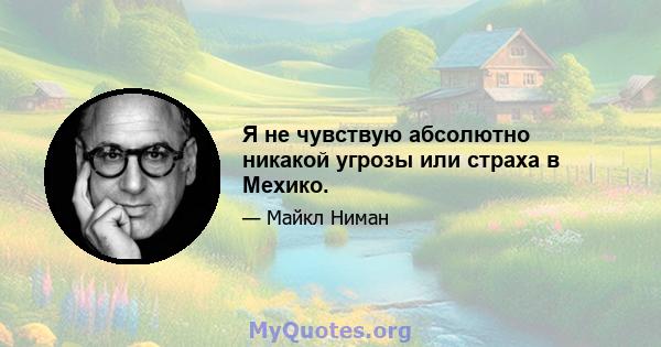 Я не чувствую абсолютно никакой угрозы или страха в Мехико.