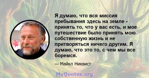 Я думаю, что вся миссия пребывания здесь на земле - принять то, что у вас есть, и мое путешествие было принять мою собственную жизнь и не притворяться ничего другим. Я думаю, что это то, с чем мы все боремся.