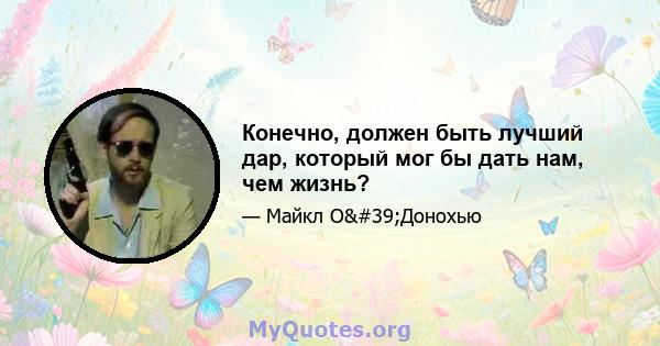 Конечно, должен быть лучший дар, который мог бы дать нам, чем жизнь?