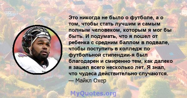 Это никогда не было о футболе, а о том, чтобы стать лучшим и самым полным человеком, которым я мог бы быть. И подумать, что я пошел от ребенка с средним баллом в подвале, чтобы поступить в колледж по футбольной