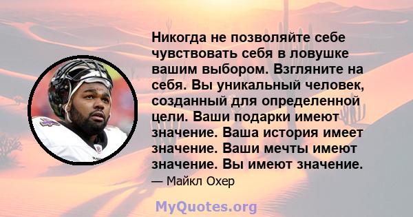 Никогда не позволяйте себе чувствовать себя в ловушке вашим выбором. Взгляните на себя. Вы уникальный человек, созданный для определенной цели. Ваши подарки имеют значение. Ваша история имеет значение. Ваши мечты имеют