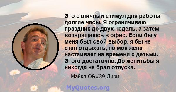 Это отличный стимул для работы долгие часы. Я ограничиваю праздник до двух недель, а затем возвращаюсь в офис. Если бы у меня был свой выбор, я бы не стал отдыхать, но моя жена настаивает на времени с детьми. Этого