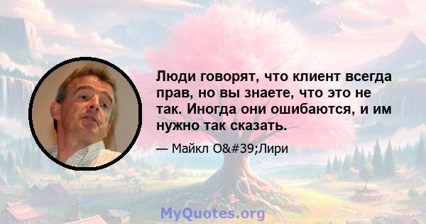 Люди говорят, что клиент всегда прав, но вы знаете, что это не так. Иногда они ошибаются, и им нужно так сказать.