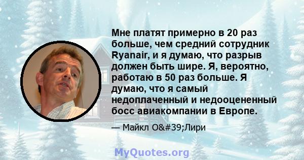 Мне платят примерно в 20 раз больше, чем средний сотрудник Ryanair, и я думаю, что разрыв должен быть шире. Я, вероятно, работаю в 50 раз больше. Я думаю, что я самый недоплаченный и недооцененный босс авиакомпании в