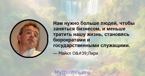 Нам нужно больше людей, чтобы заняться бизнесом, и меньше тратить нашу жизнь, становясь бюрократами и государственными служащими.