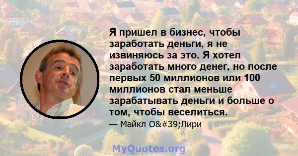 Я пришел в бизнес, чтобы заработать деньги, я не извиняюсь за это. Я хотел заработать много денег, но после первых 50 миллионов или 100 миллионов стал меньше зарабатывать деньги и больше о том, чтобы веселиться.