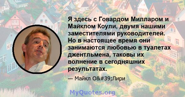 Я здесь с Говардом Милларом и Майклом Коули, двумя нашими заместителями руководителей. Но в настоящее время они занимаются любовью в туалетах джентльмена, таковы их волнение в сегодняшних результатах.