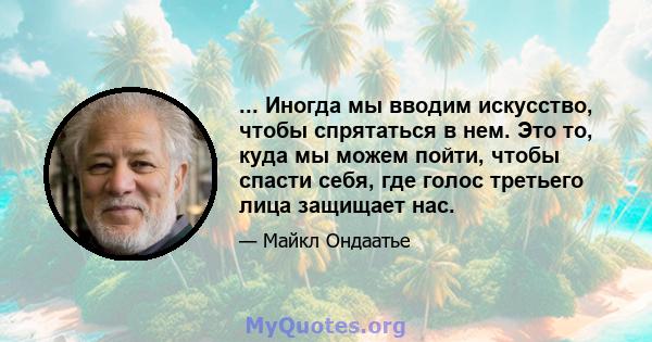 ... Иногда мы вводим искусство, чтобы спрятаться в нем. Это то, куда мы можем пойти, чтобы спасти себя, где голос третьего лица защищает нас.