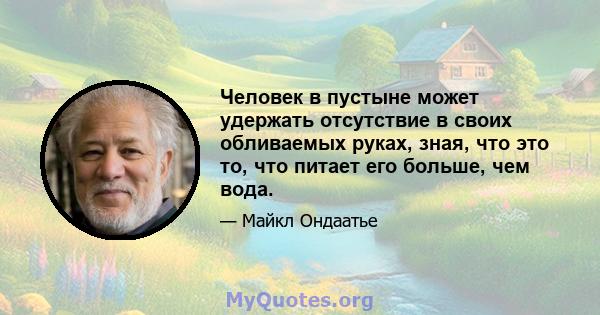 Человек в пустыне может удержать отсутствие в своих обливаемых руках, зная, что это то, что питает его больше, чем вода.