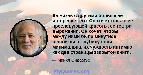 Ее жизнь с другими больше не интересует его. Он хочет только ее преследующей красоты, ее театра выражений. Он хочет, чтобы между ними было минутное рефлексию, глубину поля минимальна, их чуждость интимно, как две