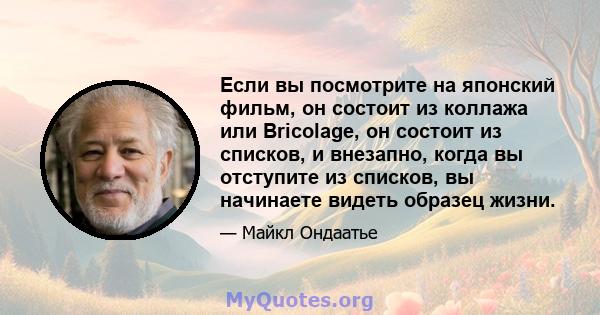 Если вы посмотрите на японский фильм, он состоит из коллажа или Bricolage, он состоит из списков, и внезапно, когда вы отступите из списков, вы начинаете видеть образец жизни.