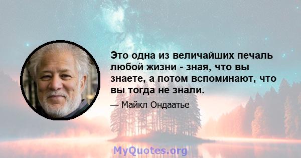 Это одна из величайших печаль любой жизни - зная, что вы знаете, а потом вспоминают, что вы тогда не знали.