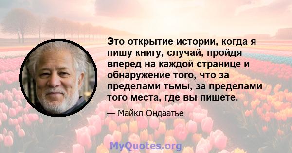 Это открытие истории, когда я пишу книгу, случай, пройдя вперед на каждой странице и обнаружение того, что за пределами тьмы, за пределами того места, где вы пишете.