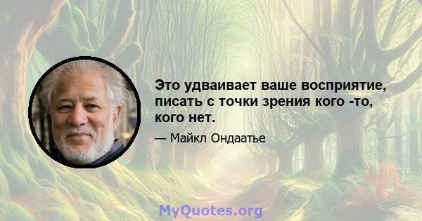 Это удваивает ваше восприятие, писать с точки зрения кого -то, кого нет.