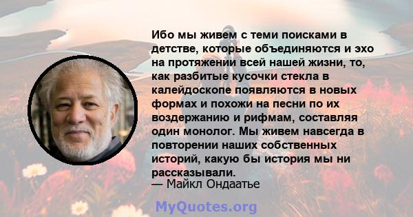 Ибо мы живем с теми поисками в детстве, которые объединяются и эхо на протяжении всей нашей жизни, то, как разбитые кусочки стекла в калейдоскопе появляются в новых формах и похожи на песни по их воздержанию и рифмам,