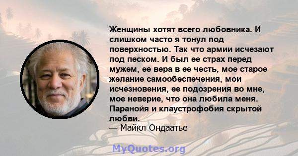 Женщины хотят всего любовника. И слишком часто я тонул под поверхностью. Так что армии исчезают под песком. И был ее страх перед мужем, ее вера в ее честь, мое старое желание самообеспечения, мои исчезновения, ее