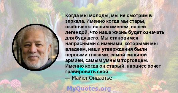 Когда мы молоды, мы не смотрим в зеркала. Именно когда мы стары, озабочены нашим именем, нашей легендой, что наша жизнь будет означать для будущего. Мы становимся напрасными с именами, которыми мы владеем, наши