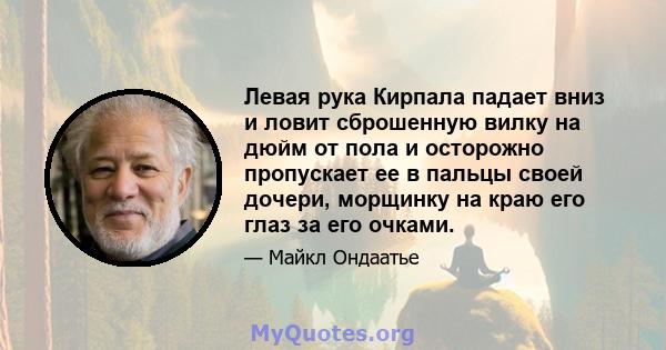 Левая рука Кирпала падает вниз и ловит сброшенную вилку на дюйм от пола и осторожно пропускает ее в пальцы своей дочери, морщинку на краю его глаз за его очками.