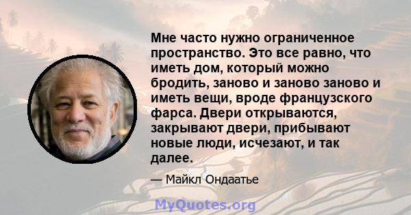 Мне часто нужно ограниченное пространство. Это все равно, что иметь дом, который можно бродить, заново и заново заново и иметь вещи, вроде французского фарса. Двери открываются, закрывают двери, прибывают новые люди,