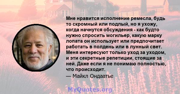 Мне нравится исполнение ремесла, будь то скромный или подлый, но я ухожу, когда начнутся обсуждения - как будто нужно спросить могильер, какую марку лопата он использует или предпочитает работать в полдень или в лунный