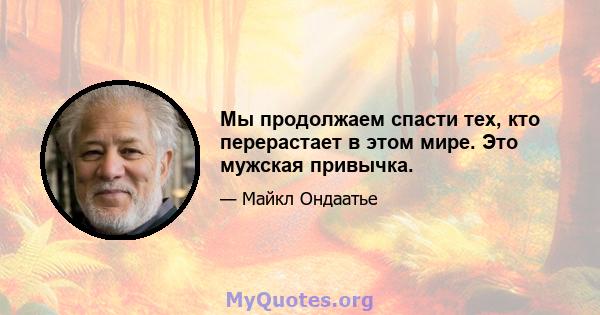 Мы продолжаем спасти тех, кто перерастает в этом мире. Это мужская привычка.