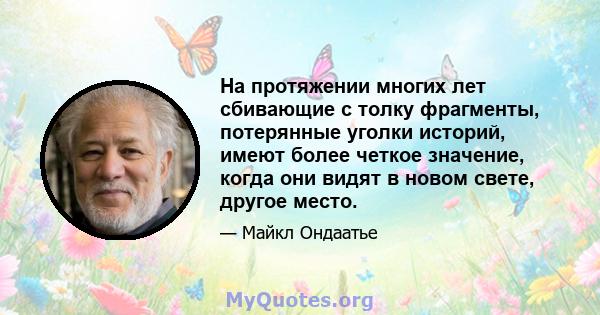 На протяжении многих лет сбивающие с толку фрагменты, потерянные уголки историй, имеют более четкое значение, когда они видят в новом свете, другое место.