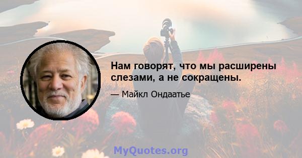 Нам говорят, что мы расширены слезами, а не сокращены.