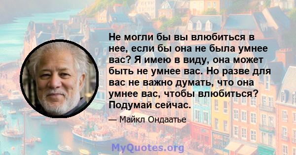 Не могли бы вы влюбиться в нее, если бы она не была умнее вас? Я имею в виду, она может быть не умнее вас. Но разве для вас не важно думать, что она умнее вас, чтобы влюбиться? Подумай сейчас.