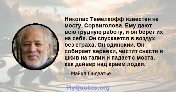 Николас Темелкофф известен на мосту, Сорвиголова. Ему дают всю трудную работу, и он берет их на себя. Он спускается в воздух без страха. Он одинокий. Он собирает веревки, чистит снасти и шкив на талии и падает с моста,