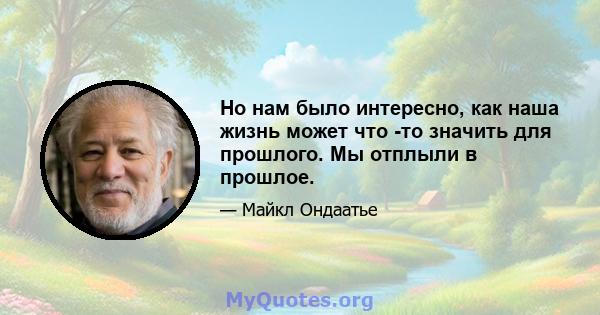 Но нам было интересно, как наша жизнь может что -то значить для прошлого. Мы отплыли в прошлое.