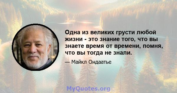 Одна из великих грусти любой жизни - это знание того, что вы знаете время от времени, помня, что вы тогда не знали.