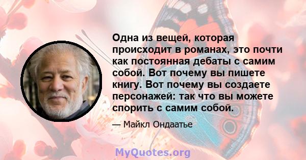 Одна из вещей, которая происходит в романах, это почти как постоянная дебаты с самим собой. Вот почему вы пишете книгу. Вот почему вы создаете персонажей: так что вы можете спорить с самим собой.