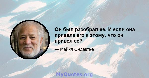 Он был разобрал ее. И если она привела его к этому, что он привел ее?