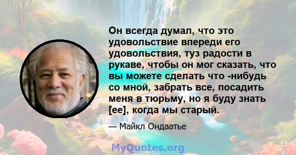 Он всегда думал, что это удовольствие впереди его удовольствия, туз радости в рукаве, чтобы он мог сказать, что вы можете сделать что -нибудь со мной, забрать все, посадить меня в тюрьму, но я буду знать [ее], когда мы