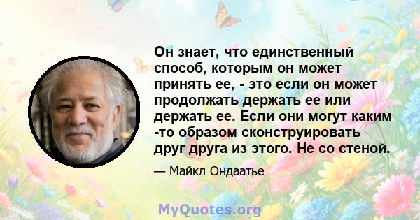 Он знает, что единственный способ, которым он может принять ее, - это если он может продолжать держать ее или держать ее. Если они могут каким -то образом сконструировать друг друга из этого. Не со стеной.