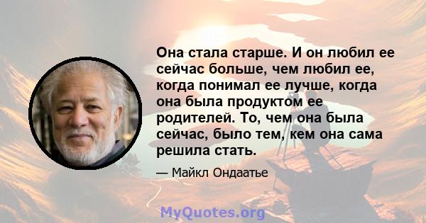 Она стала старше. И он любил ее сейчас больше, чем любил ее, когда понимал ее лучше, когда она была продуктом ее родителей. То, чем она была сейчас, было тем, кем она сама решила стать.