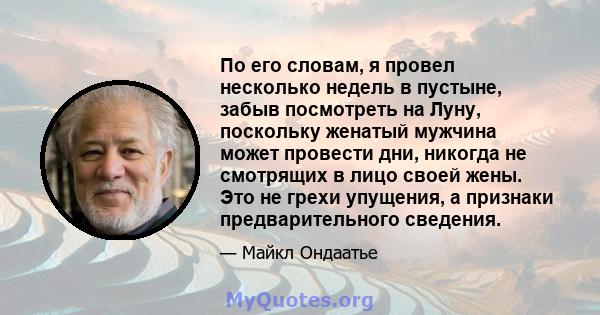 По его словам, я провел несколько недель в пустыне, забыв посмотреть на Луну, поскольку женатый мужчина может провести дни, никогда не смотрящих в лицо своей жены. Это не грехи упущения, а признаки предварительного