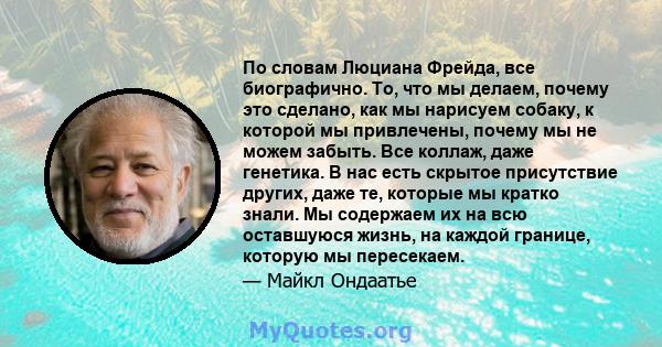 По словам Люциана Фрейда, все биографично. То, что мы делаем, почему это сделано, как мы нарисуем собаку, к которой мы привлечены, почему мы не можем забыть. Все коллаж, даже генетика. В нас есть скрытое присутствие