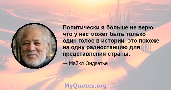 Политически я больше не верю, что у нас может быть только один голос в истории, это похоже на одну радиостанцию ​​для представления страны.